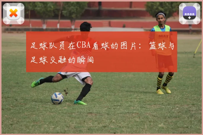 足球队员在CBA看球的图片：篮球与足球交融的瞬间