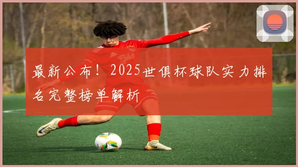 最新公布！2025世俱杯球队实力排名完整榜单解析